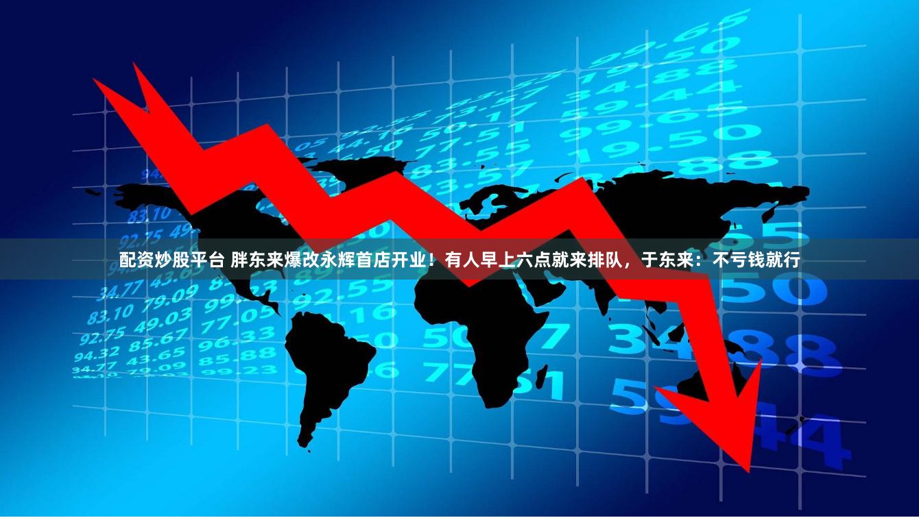 配资炒股平台 胖东来爆改永辉首店开业！有人早上六点就来排队，于东来：不亏钱就行