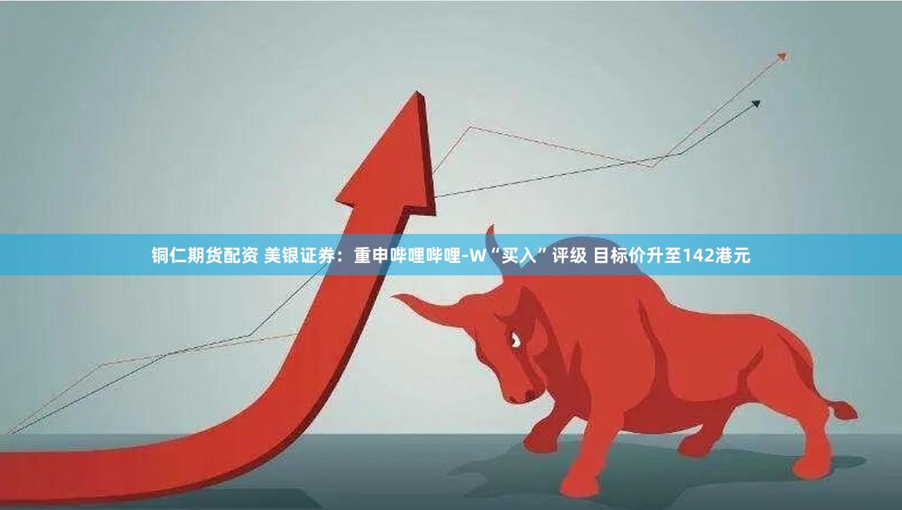 铜仁期货配资 美银证券：重申哔哩哔哩-W“买入”评级 目标价升至142港元