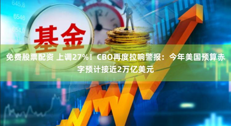 免费股票配资 上调27%！CBO再度拉响警报：今年美国预算赤字预计接近2万亿美元