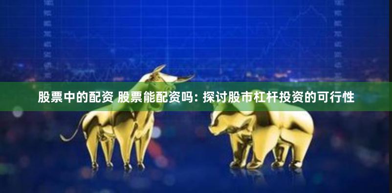 股票中的配资 股票能配资吗: 探讨股市杠杆投资的可行性