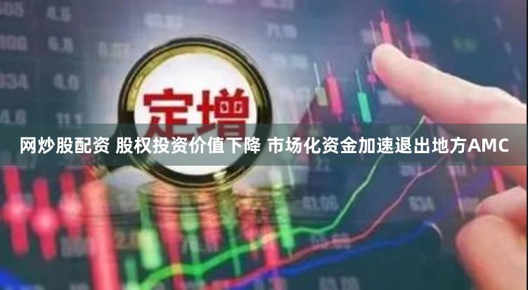网炒股配资 股权投资价值下降 市场化资金加速退出地方AMC