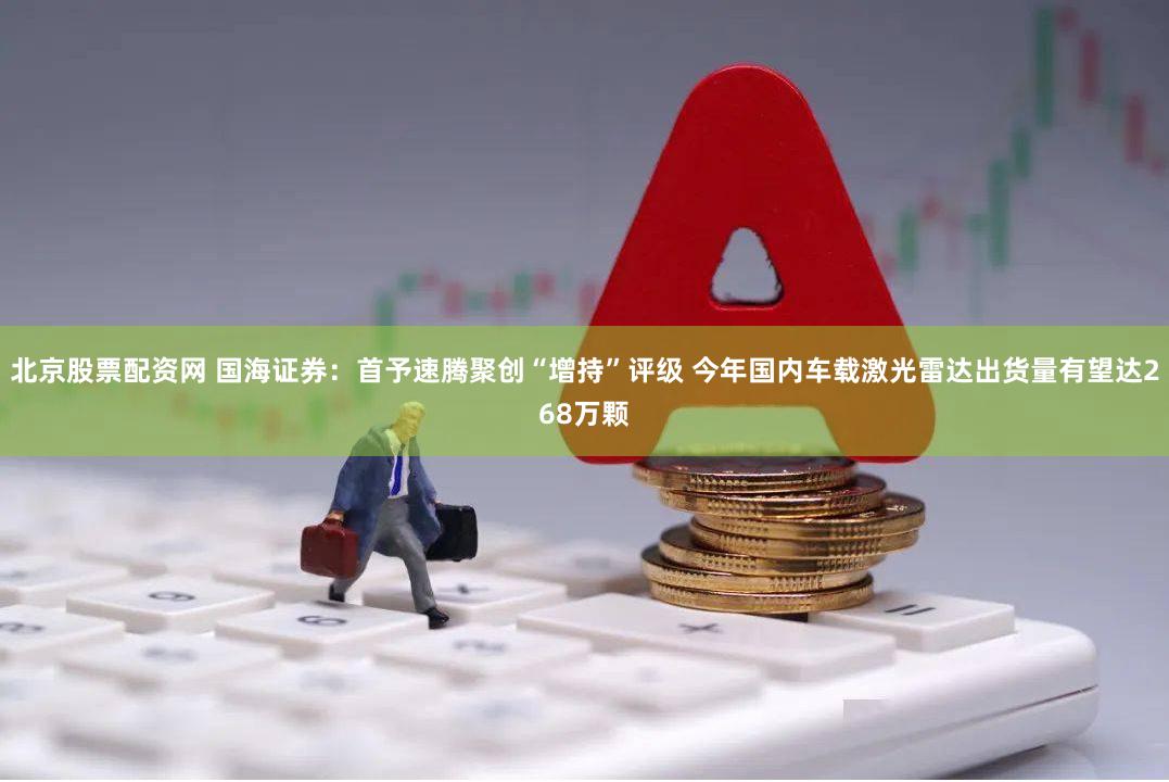 北京股票配资网 国海证券：首予速腾聚创“增持”评级 今年国内车载激光雷达出货量有望达268万颗
