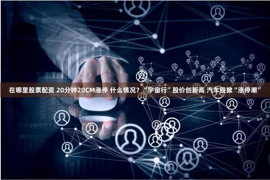 在哪里股票配资 20分钟20CM涨停 什么情况？“宇宙行”股价创新高 汽车股掀“涨停潮”