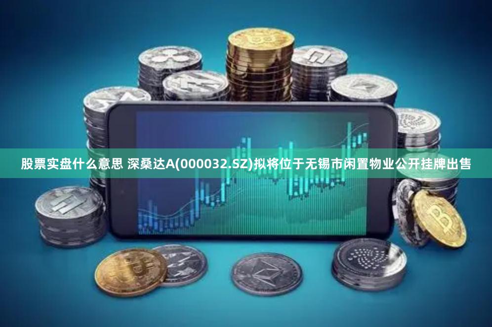 股票实盘什么意思 深桑达A(000032.SZ)拟将位于无锡市闲置物业公开挂牌出售