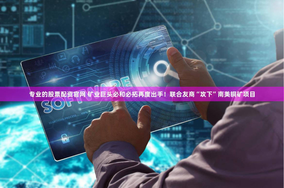 专业的股票配资官网 矿业巨头必和必拓再度出手！联合友商“攻下”南美铜矿项目