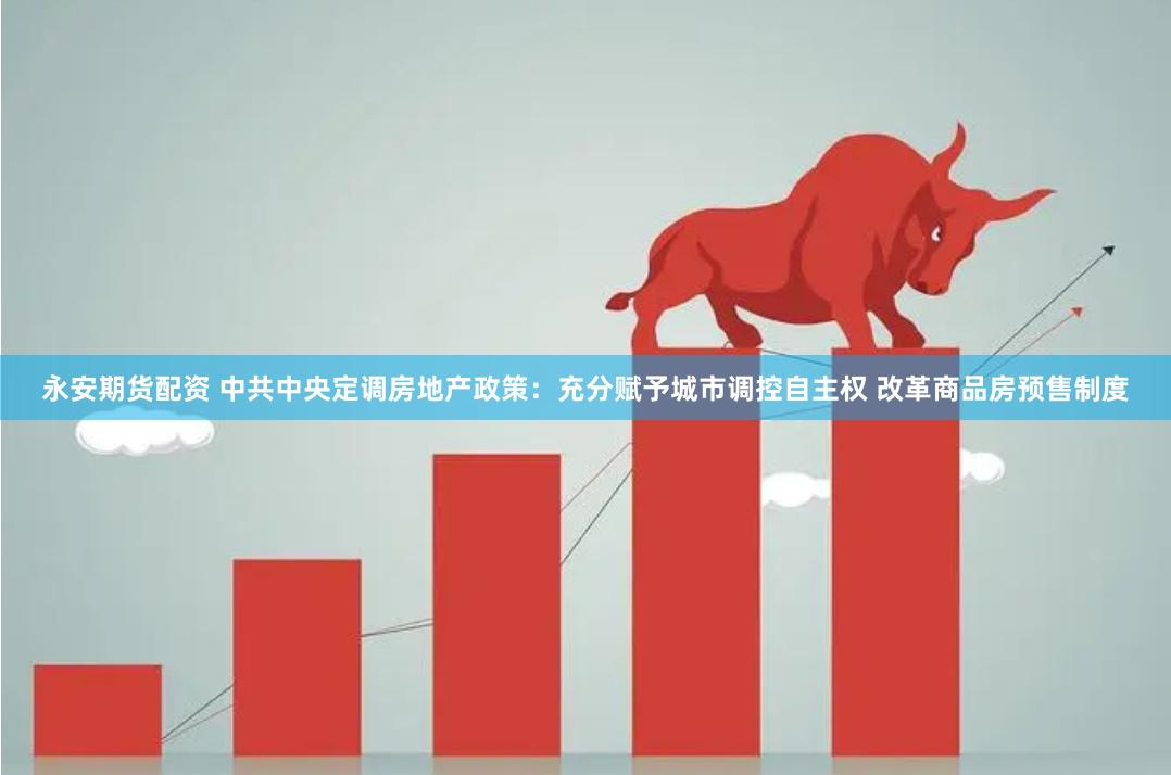 永安期货配资 中共中央定调房地产政策：充分赋予城市调控自主权 改革商品房预售制度