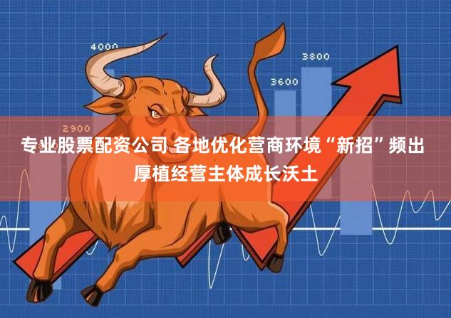 专业股票配资公司 各地优化营商环境“新招”频出 厚植经营主体成长沃土