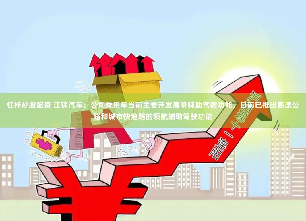 杠杆炒股配资 江铃汽车：公司乘用车当前主要开发高阶辅助驾驶功能，目前已推出高速公路和城市快速路的领航辅助驾驶功能