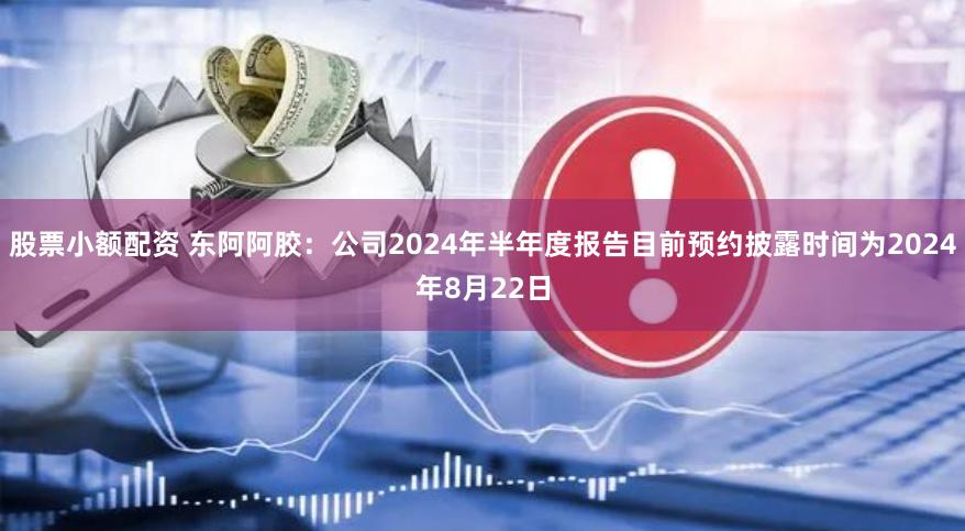 股票小额配资 东阿阿胶：公司2024年半年度报告目前预约披露时间为2024年8月22日