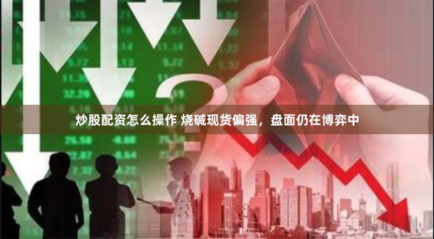 炒股配资怎么操作 烧碱现货偏强，盘面仍在博弈中
