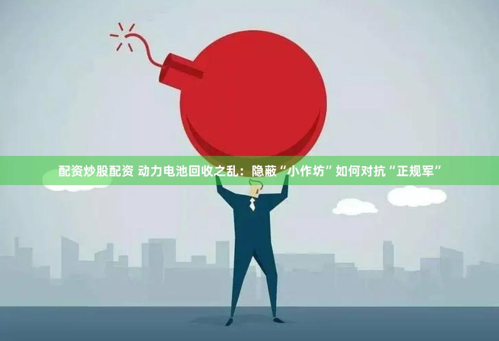 配资炒股配资 动力电池回收之乱：隐蔽“小作坊”如何对抗“正规军”