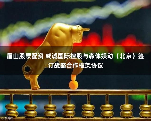 眉山股票配资 威诚国际控股与森体娱动（北京）签订战略合作框架协议