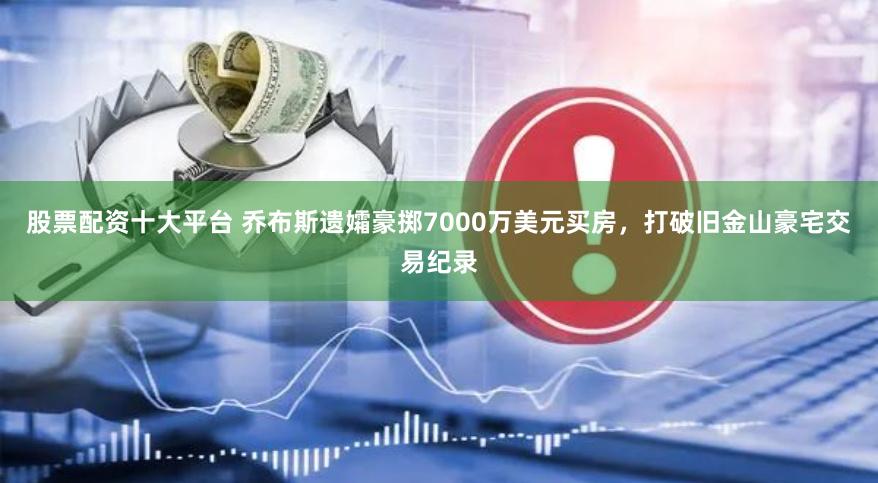 股票配资十大平台 乔布斯遗孀豪掷7000万美元买房，打破旧金山豪宅交易纪录