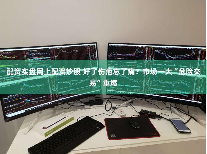 配资实盘网上配资炒股 好了伤疤忘了痛？市场一大“危险交易”重燃