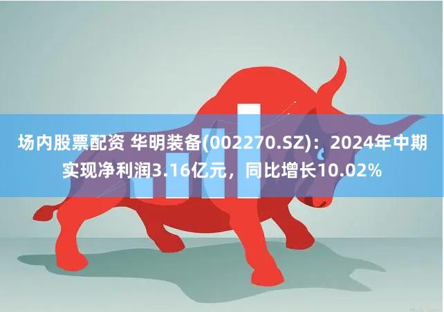 场内股票配资 华明装备(002270.SZ)：2024年中期实现净利润3.16亿元，同比增长10.02%