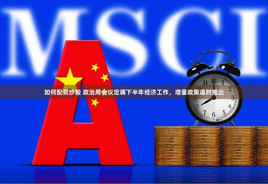 如何配资炒股 政治局会议定调下半年经济工作，增量政策适时推出