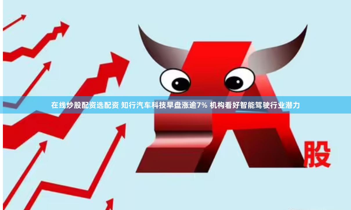 在线炒股配资选配资 知行汽车科技早盘涨逾7% 机构看好智能驾驶行业潜力