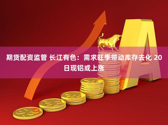 期货配资监管 长江有色：需求旺季带动库存去化 20日现铝或上涨