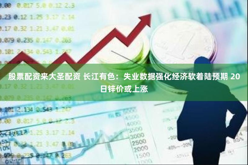 股票配资来大圣配资 长江有色：失业数据强化经济软着陆预期 20日锌价或上涨
