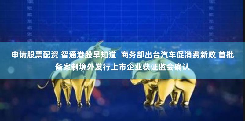 申请股票配资 智通港股早知道  商务部出台汽车促消费新政 首批备案制境外发行上市企业获证监会确认