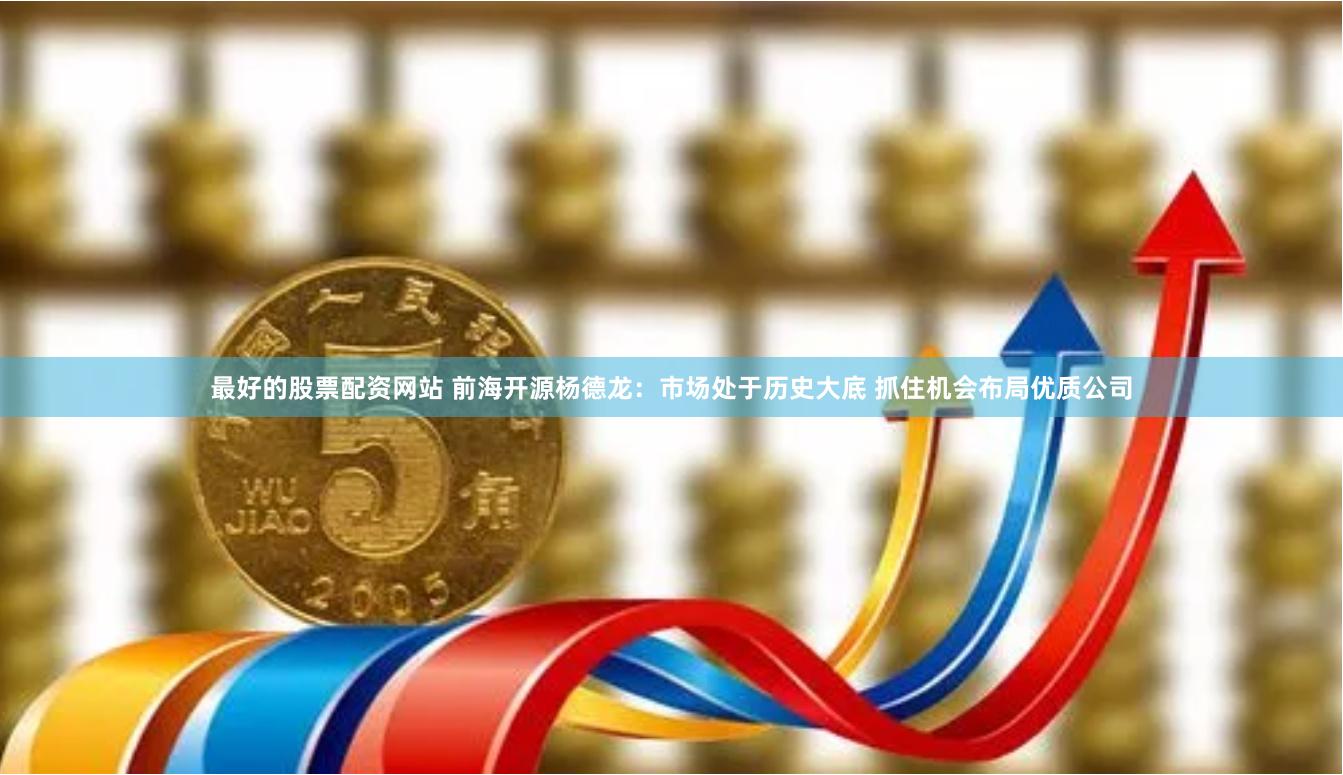 最好的股票配资网站 前海开源杨德龙：市场处于历史大底 抓住机会布局优质公司