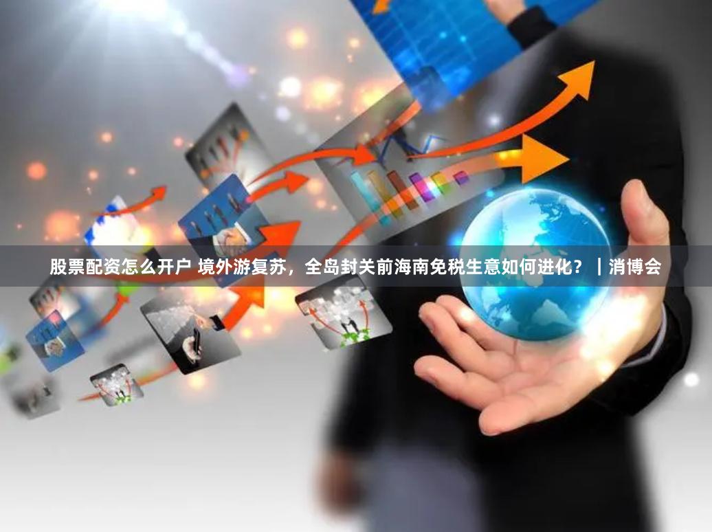 股票配资怎么开户 境外游复苏，全岛封关前海南免税生意如何进化？｜消博会