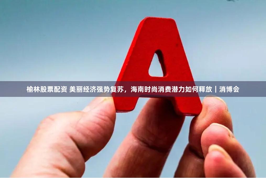 榆林股票配资 美丽经济强势复苏，海南时尚消费潜力如何释放｜消博会