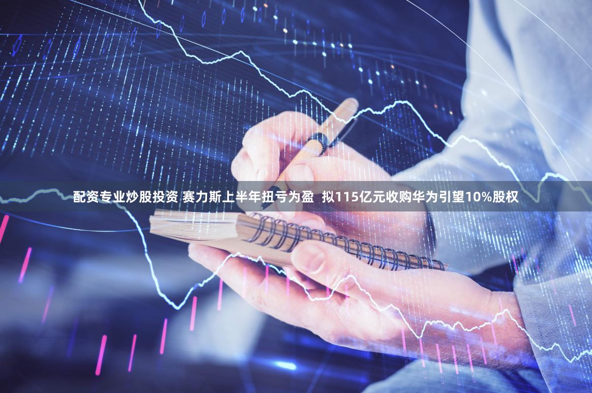 配资专业炒股投资 赛力斯上半年扭亏为盈  拟115亿元收购华为引望10%股权