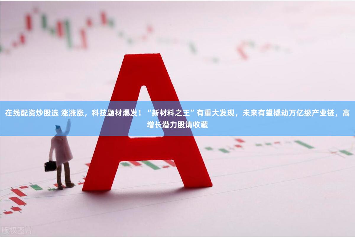 在线配资炒股选 涨涨涨，科技题材爆发！“新材料之王”有重大发现，未来有望撬动万亿级产业链，高增长潜力股请收藏