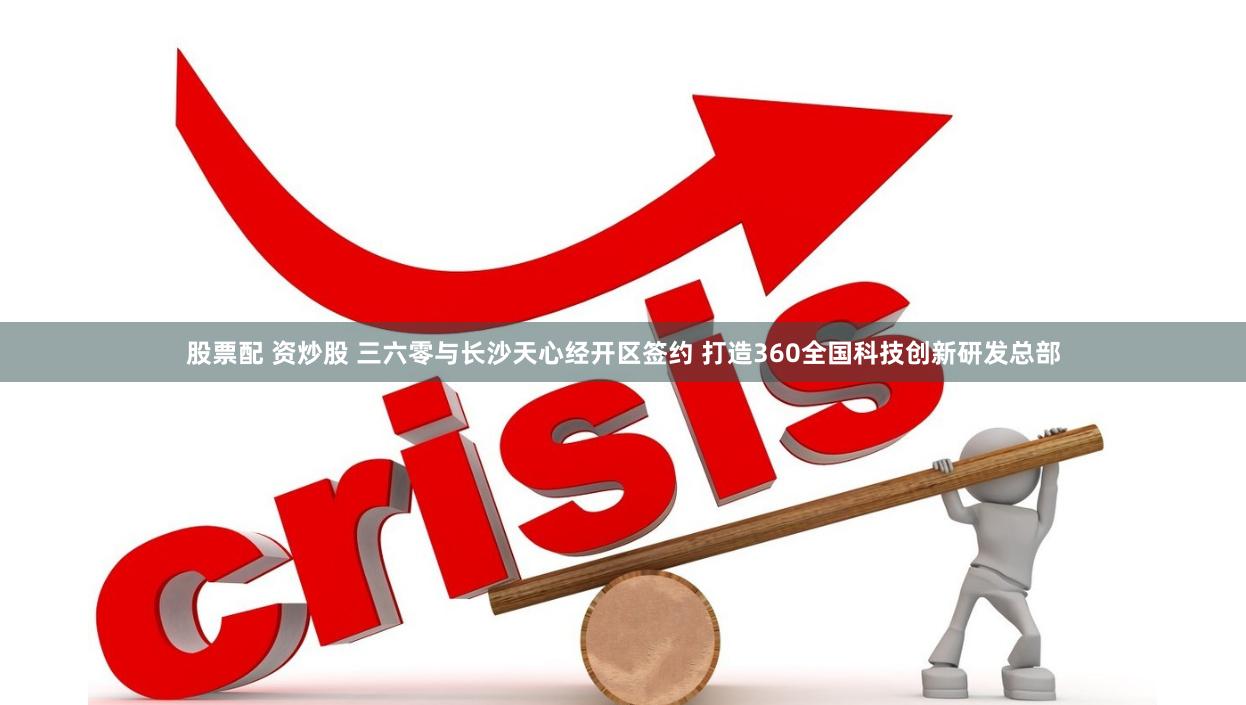 股票配 资炒股 三六零与长沙天心经开区签约 打造360全国科技创新研发总部