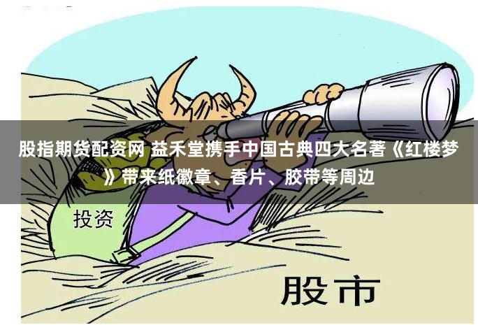 股指期货配资网 益禾堂携手中国古典四大名著《红楼梦》带来纸徽章、香片、胶带等周边