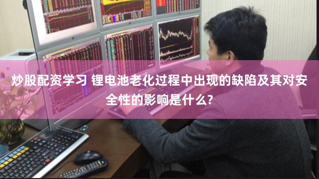 炒股配资学习 锂电池老化过程中出现的缺陷及其对安全性的影响是什么?