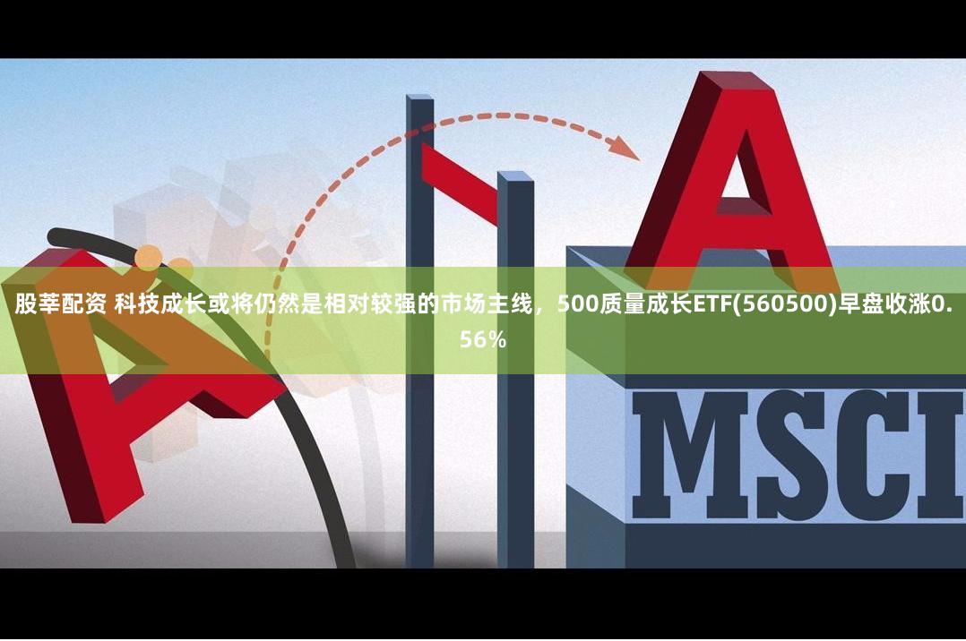 股莘配资 科技成长或将仍然是相对较强的市场主线，500质量成长ETF(560500)早盘收涨0.56%