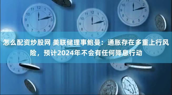 怎么配资炒股网 美联储理事鲍曼：通胀存在多重上行风险，预计2024年不会有任何降息行动
