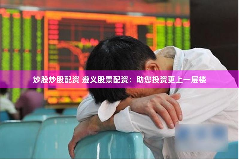 炒股炒股配资 遵义股票配资：助您投资更上一层楼