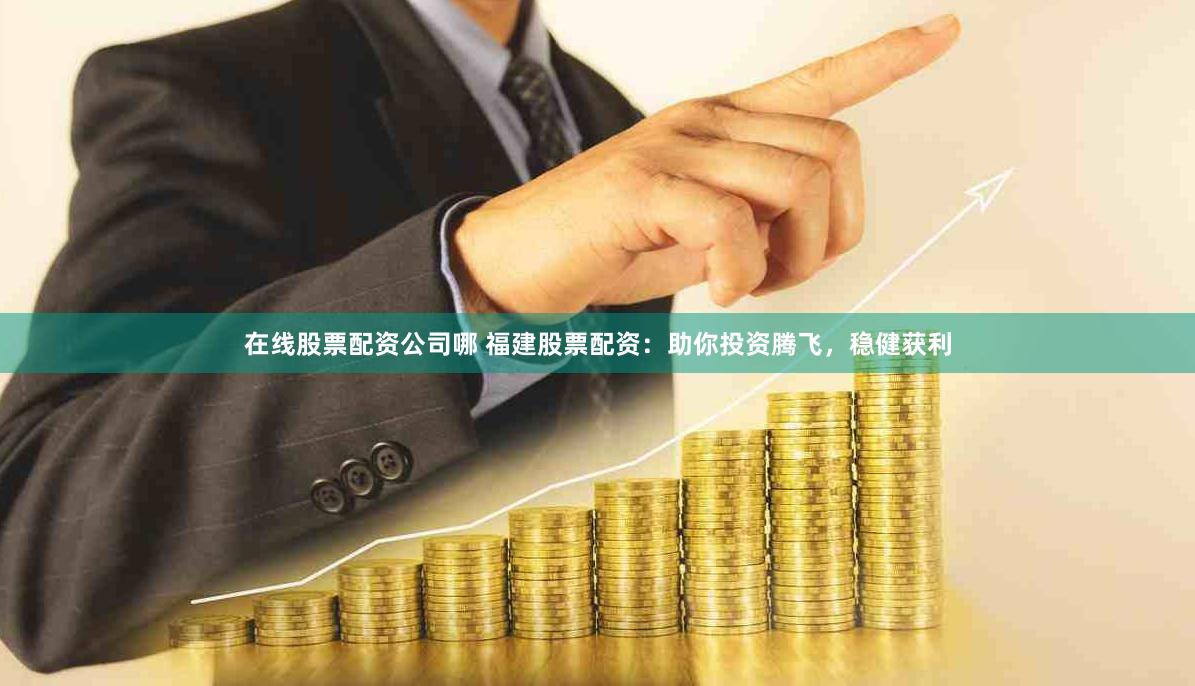 在线股票配资公司哪 福建股票配资：助你投资腾飞，稳健获利