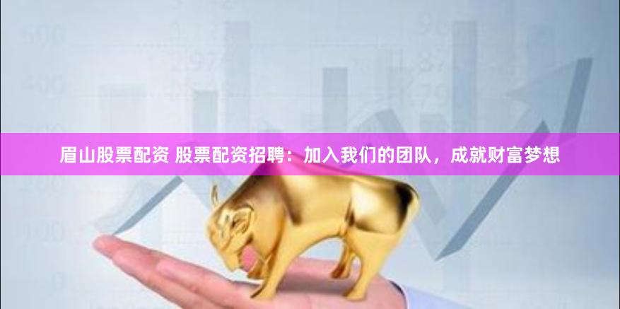 眉山股票配资 股票配资招聘：加入我们的团队，成就财富梦想