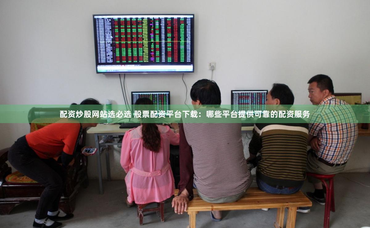 配资炒股网站选必选 股票配资平台下载：哪些平台提供可靠的配资服务