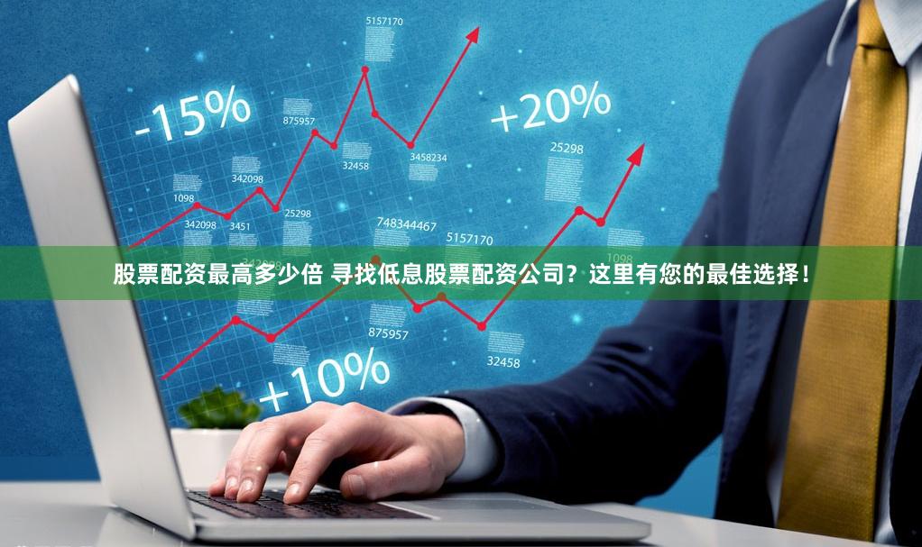 股票配资最高多少倍 寻找低息股票配资公司？这里有您的最佳选择！
