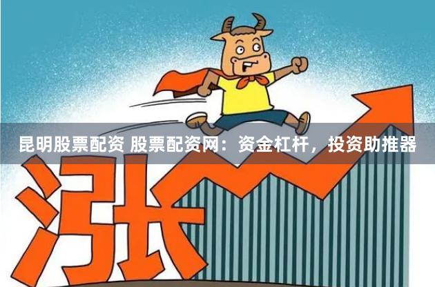 昆明股票配资 股票配资网：资金杠杆，投资助推器