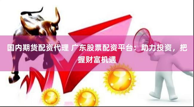 国内期货配资代理 广东股票配资平台：助力投资，把握财富机遇